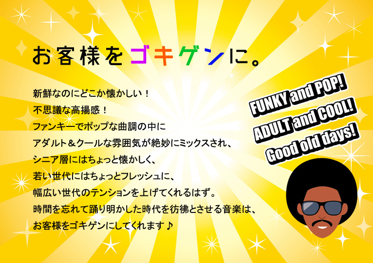 お客様をゴキゲンに。新鮮なのにどこか懐かしい!不思議な高揚感!ファンキーでポップな曲調の中にアダルト&クールな雰囲気が絶妙にミックスされ、シニア層にはちょっと懐かしく、若い世代にはちょっとフレッシュに、幅広い世代のテンションを上げてくれるはず。時間を忘れて踊り明かした時代を彷彿とさせる音楽は、お客様をゴキゲンにしてくれます♪