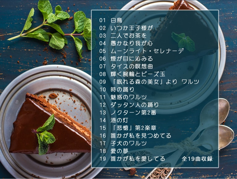 01:白鳥 02:いつか王子様が 03:二人でお茶を 04:愚かなり我が心 05:ムーンライト・セレナーデ 06:煙が目に沁みる 07:タイスの瞑想曲 08:輝く腕輪とビーズ玉 09:「眠れる森の美女」より ワルツ 10:時の踊り 11:魅惑のワルツ 12:ダッタン人の踊り 13:ノクターン第2番 14:港の灯 15:「悲愴」第2楽章 16:誰かが私を見つめてる 17:子犬のワルツ 18:愛の夢 19:誰かが私を愛してる