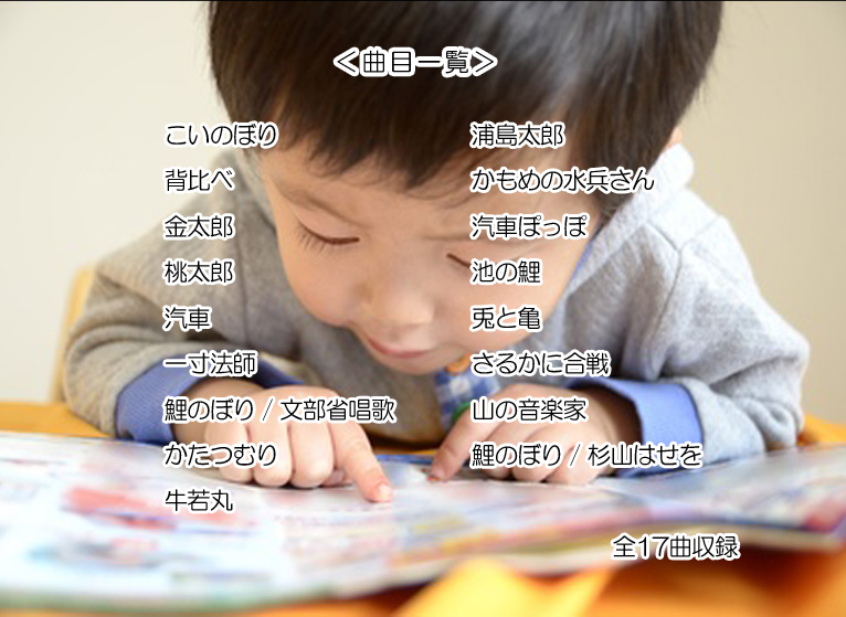 <曲目一覧>・こいのぼり ・背比べ ・金太郎 ・桃太郎 ・汽車 ・一寸法師 ・鯉のぼり / 文部省唱歌 ・かたつむり ・牛若丸 ・浦島太郎 ・かもめの水兵さん ・汽車ぽっぽ ・池の鯉 ・兎と亀 ・さるかに合戦 ・山の音楽家 ・鯉のぼり / 杉山はせを 全17曲収録