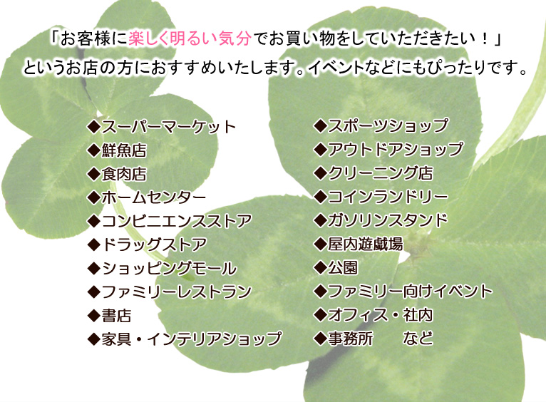 「お客様に楽しく明るい気分でお買い物をしていただきたい!」というお店の方におすすめいたします。イベントなどにもぴったりです。◆スーパーマーケット ◆鮮魚店 ◆食肉店 ◆ホームセンター◆コンビニエンスストア ◆ドラッグストア ◆ショッピングモール ◆ファミリーレストラン ◆書店 ◆家具・インテリアショップ ◆料理教室 ◆スポーツショップ ◆アウトドアショップ ◆クリーニング店 ◆コインランドリー ◆ガソリンスタンド ◆屋内遊戯場 ◆公園 ◆ファミリー向けイベント ◆オフィス・社内 ◆事務所 など