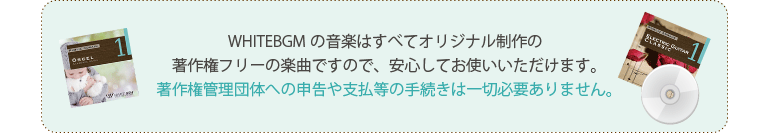 WHITEBGMの音楽はすべてオリジナル制作の著作権フリーの楽曲ですので、安心してお使いいただけます。著作権管理団体への申告や支払等の手続きは一切必要ありません。