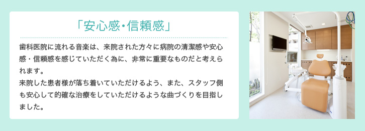 「安心感・信頼感」 歯科医院に流れる音楽は、来院された方々に病院の清潔感や安心感・信頼感を感じていただく為に、非常に重要なものだと考えられます。来院したお客様が落ち着いていただけるよう、また、スタッフ側も安心して的確な治療をしていただけるような曲づくりを目指しました。