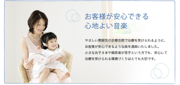 お客様が安心できる心地よい音楽 やさしい雰囲気の診療空間で治療が受けられるように、お客様が安心できるような曲を選曲いたしました。小さなお子さまや歯医者が苦手という方でも、安心して治療を受けられる環境づくりはとても大切です。