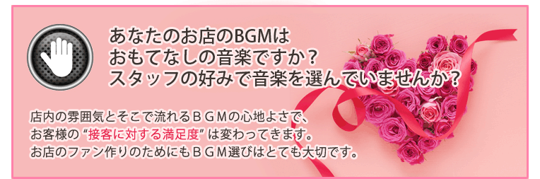 あなたのお店のBGMはおもてなしの音楽ですか?スタッフの好みで音楽を選んでいませんか?店内の雰囲気とそこで流れるBGMの心地よさで、お客様の “接客に対する満足度” は変わってきます。お店のファン作りのためにもBGM選びはとても大切です。