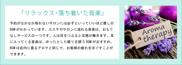「リラックス・落ち着いた音楽」予約がなかなか取れないサロンには必ずといっていいほど癒しのBGMがかかっています。エステやサロンに流れる音楽は、おもてなしサービスの一つです。人は目をつぶると五感が働きます。耳に入ってくる音楽は、ゆったとした眠りを誘うBGMがおすすめ。BGMは店内に香るアロマと同じで、お客様の疲れをほぐすことができます。