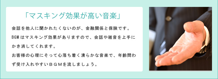 「マスキング効果が高い音楽」 会話を他人に聞かれたくないのが、金融関係と保険です。BGMはマスキング効果がありますので、会話や雑音を上手にかき消してくれます。お客様の心理にそって心落ち着く清らかな音楽で、年齢問わず受け入れやすいBGMを流しましょう。