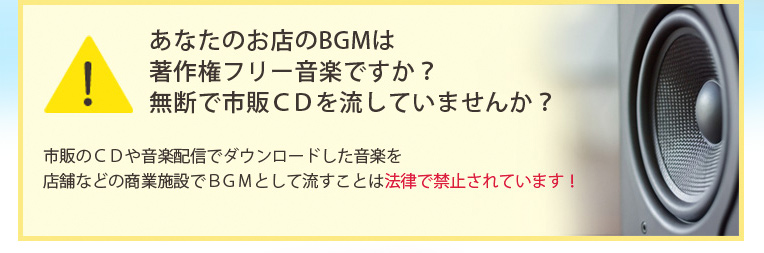あなたのお店のBGMは著作権フリー音楽ですか?無断で市販CDを流していませんか?市販のCDや音楽配信でダウンロードした音楽を店舗などの商業施設でBGMとして流すことは法律で禁止されています!