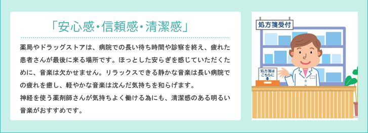「安心感・信頼感・清潔感」薬局やドラッグストアは、病院での長い待ち時間や診察を終え、疲れた患者さんが最後に来る場所です。ほっとした安らぎを感じていただくために、音楽は欠かせません。リラックスできる静かな音楽は長い病院での疲れを癒し、軽やかな音楽は沈んだ気持ちを和らげます。神経を使う薬剤師さんが気持ちよく働ける為にも、清潔感のある明るい音楽がおすすめです。調剤室と待合室で心地よい音楽を流し、双方にとって快適な薬局づくりを目指しましょう。