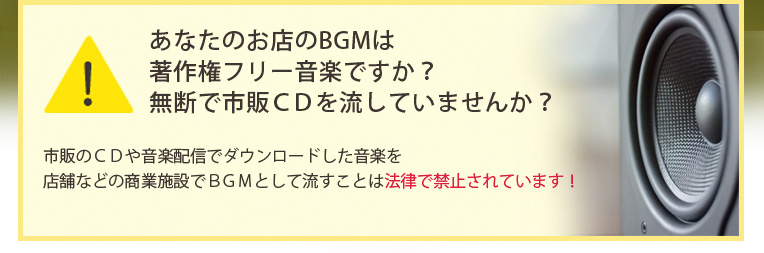 あなたのお店のBGMは著作権フリー音楽ですか?無断で市販CDを流していませんか?市販のCDや音楽配信でダウンロードした音楽を店舗などの商業施設でBGMとして流すことは法律で禁止されています!