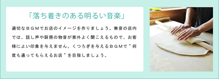 「落ち着きのある明るい音楽」 適切なBGMでお店のイメージを作りましょう。無音の店内では、話し声や厨房の物音が案外よく聞こえるもので、お客様によい印象を与えません。くつろぎを与えるBGMで”何度も通ってもらえるお店”を目指しましょう。