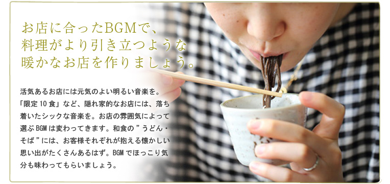 お店に合ったBGMで、料理がより引き立つような暖かなお店を作りましょう。 活気あるお店には元気のよい明るい音楽を。「限定10食」など、隠れ家的なお店には、落ち着いたシックな音楽を。お店の雰囲気によって選ぶBGMは変わってきます。和食の”うどん・そば”には、お客様それぞれが抱える懐かしい思い出がたくさんあるはず。BGMでほっこり気分も味わってもらいましょう。