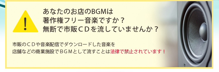 あなたのお店のBGMは著作権フリー音楽ですか?無断で市販CDを流していませんか?市販のCDや音楽配信でダウンロードした音楽を店舗などの商業施設でBGMとして流すことは法律で禁止されています!
