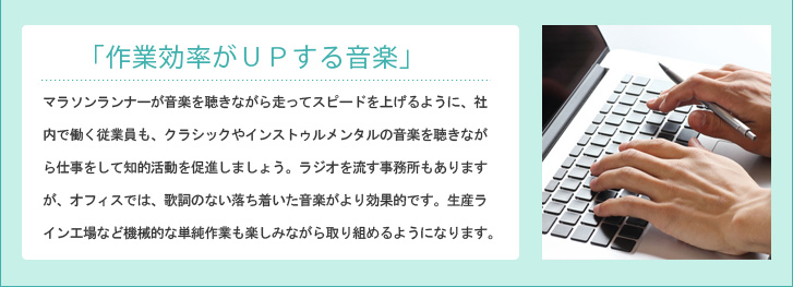 「作業効率がUPする音楽」 マラソンランナーが音楽を聴きながら走ってスピードを上げるように、社内で働く従業員も、クラシックやインストゥルメンタルの音楽を聴きながら仕事をして知的活動を促進しましょう。ラジオを流す事務所もありますが、オフィスでは、歌詞のない落ち着いた音楽がより効果的です。生産ライン工場など機械的な単純作業も楽しみながら取り組めるようになります。