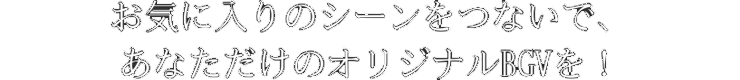 お気に入りのシーンをつないで、あなただけのオリジナルBGVを！!