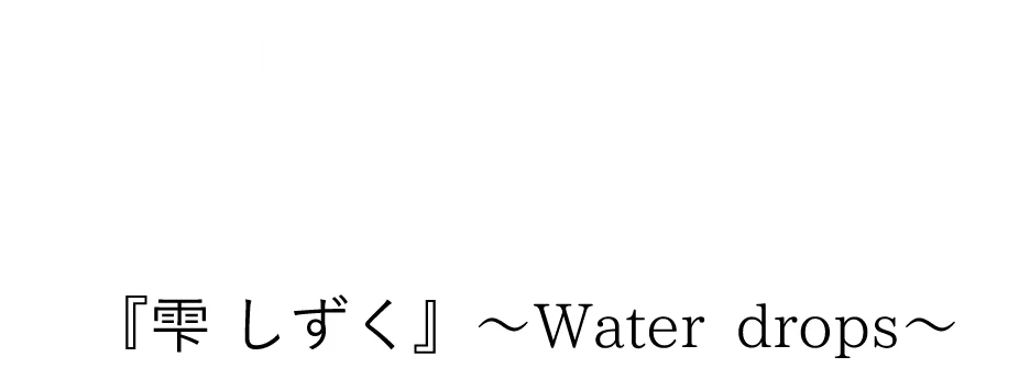 SHIZUKU 『雫』〜Water drops〜