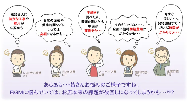 ・機器導入に特別な工事や費用が必要かも…　・お店の面積や営業時間などによっては高額になるかも…　・手続きを調べたり、書類を書いたり、準備が面倒そう…　・支店がいっぱい…。全部に機材初期費用がかかるかも…　・今すぐ欲しい…。契約開始までにだいぶ時間がかかりそう…　あらあら…皆さんお悩みのご様子ですね。BGMに悩んでいては、お店本来の課題が後回しになってしまうかも…!?!?