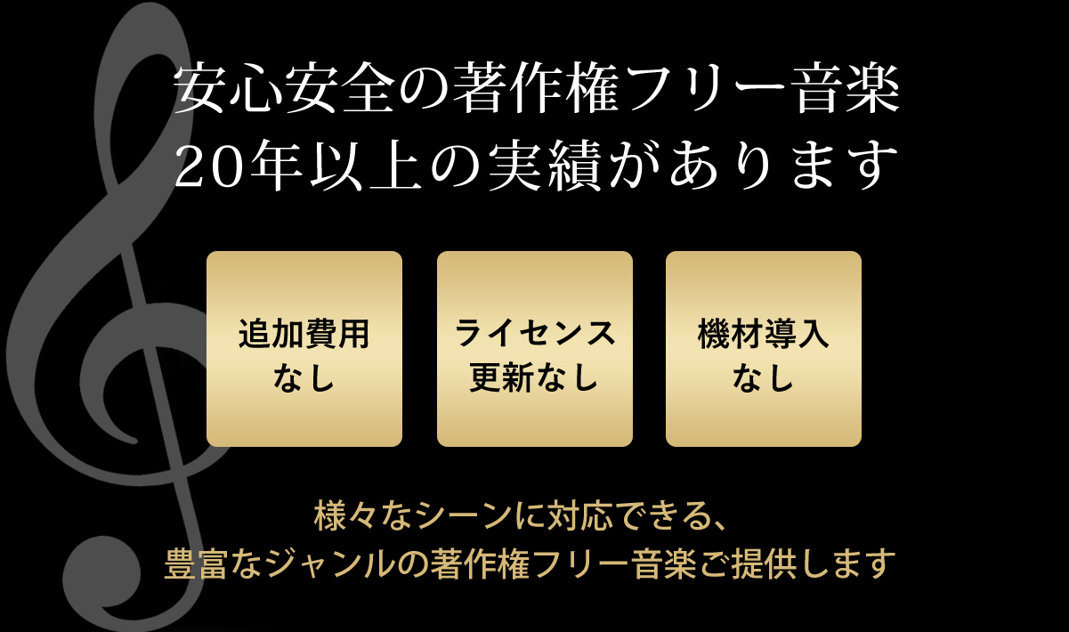 安心安全の著作権フリー音楽で、20年以上の実績があります。追加費用なし。ライセンス更新なし。機材導入なしで、様々なシーンに対応できる、豊富なジャンルの著作権フリー音楽をご提供します