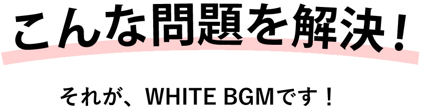 こんな問題を解決！それがWHITE BGMです！