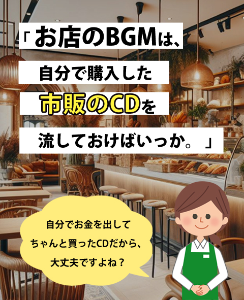 「 お店のBGMは、自分で購入した市販のCDを　流しておけばいっか。」「自分でお金を出してちゃんと買ったCDだから、大丈夫ですよね？」と話す店員