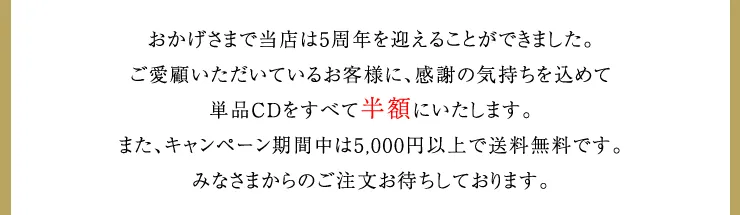 おかげさまで当店は5周年を迎えることができました。ご愛顧いただいているお客様に、感謝の気持ちを込めて単品CDをすべて半額にいたします。また、キャンペーン期間中は5,000円以上で送料無料です。みなさまからのご注文お待ちしております。