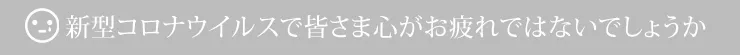 新型コロナウイルスで皆さま心がお疲れではないでしょうか