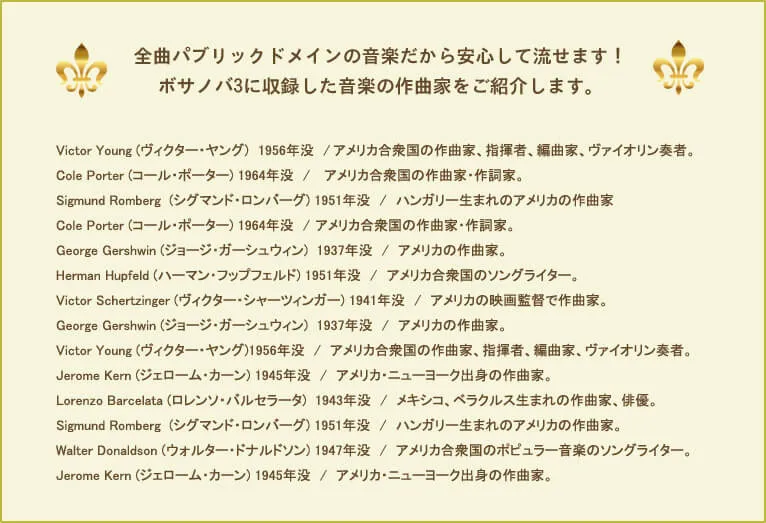 全曲パブリックドメインの音楽だから安心して流せます！ボサノバ3に収録した音楽の作曲家をご紹介します。Victor Young (ヴィクター・ヤング)　1956年没　/	アメリカ合衆国の作曲家、指揮者、編曲家、ヴァイオリン奏者。Cole Porter (コール・ポーター) 1964年没　/　	アメリカ合衆国の作曲家・作詞家。Sigmund Romberg  (シグマンド・ロンバーグ) 1951年没　/　	ハンガリー生まれのアメリカの作曲家。Cole Porter (コール・ポーター) 1964年没　/	アメリカ合衆国の作曲家・作詞家。George Gershwin (ジョージ・ガーシュウィン)  1937年没　/　アメリカの作曲家。Herman Hupfeld (ハーマン・フップフェルド) 1951年没　/　	アメリカ合衆国のソングライター。Victor Schertzinger (ヴィクター・シャーツィンガー) 1941年没　/　アメリカの映画監督で作曲家。George Gershwin (ジョージ・ガーシュウィン)  1937年没　/　アメリカの作曲家。Victor Young (ヴィクター・ヤング)1956年没　/　アメリカ合衆国の作曲家、指揮者、編曲家、ヴァイオリン奏者。Jerome Kern (ジェローム・カーン) 1945年没　/　アメリカ・ニューヨーク出身の作曲家。Lorenzo Barcelata (ロレンソ・バルセラータ)  1943年没　/　メキシコ、ベラクルス生まれの作曲家、俳優。Sigmund Romberg  (シグマンド・ロンバーグ) 1951年没　/　ハンガリー生まれのアメリカの作曲家。Walter Donaldson (ウォルター・ドナルドソン) 1947年没　/　アメリカ合衆国のポピュラー音楽のソングライター。Jerome Kern (ジェローム・カーン) 1945年没　/　アメリカ・ニューヨーク出身の作曲家。