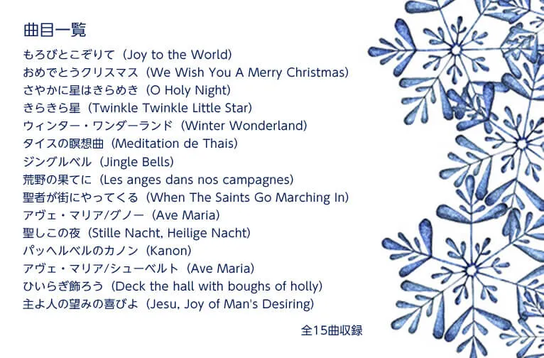 曲目一覧　もろびとこぞりて（Joy to the World）　おめでとうクリスマス（We Wish You A Merry Christmas）　さやかに星はきらめき（O Holy Night）　きらきら星（Twinkle Twinkle Little Star）　ウィンター・ワンダーランド（Winter Wonderland）　タイスの瞑想曲（Meditation de Thais）　ジングルベル（Jingle Bells）　荒野の果てに（Les anges dans nos campagnes）　聖者が街にやってくる（When The Saints Go Marching In）　アヴェ・マリア/グノー（Ave Maria）　聖しこの夜（Stille Nacht, Heilige Nacht）　パッヘルベルのカノン（Kanon）　アヴェ・マリア/シューベルト（Ave Maria）　ひいらぎ飾ろう（Deck the hall with boughs of holly）　主よ人の望みの喜びよ（Jesu, Joy of Man's Desiring）　全15曲収録