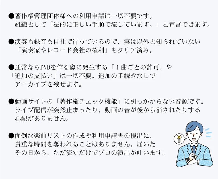 ●著作権管理団体様への利用申請は一切不要です。
　組織として「法的に正しい手順で流しています。」と宣言できます。

●演奏も録音も自社で行っているので、実は以外と知られていない
　「演奏家やレコード会社の権利」もクリア済み。

●通常ならDVDを作る際に発生する「１曲ごとの許可」や
「追加の支払い」は一切不要。追加の手続きなしで
　アーカイブを残せます。

●動画サイトの「著作権チェック機能」に引っかからない音源です。
　ライブ配信が突然止まったり、動画の音が後から消されたりする
　心配がありません。

●面倒な楽曲リストの作成や利用申請書の提出に、
　貴重な時間を奪われることはありません。届いた
　その日から、ただ流すだけでプロの演出が叶います。




●面倒な楽曲リストの作成や利用申請
書の提出に、貴重な時間を奪われることはありません。届いたその日から、ただ流すだけでプロの演出が叶います動画サイトの「著作

     