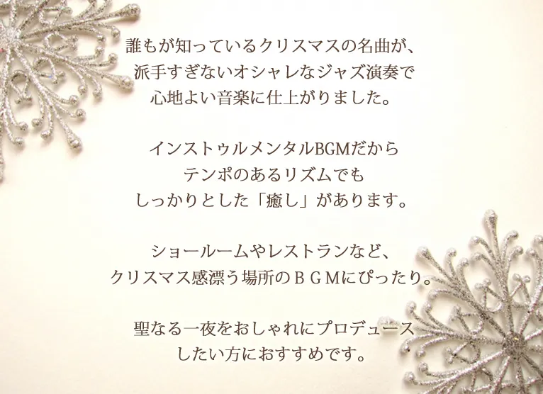 誰もが知っているクリスマスの名曲が、派手すぎないオシャレなジャズ演奏で心地よい音楽に仕上がりました。インストゥルメンタルBGMだからテンポのあるリズムでもしっかりとした「癒し」があります。ショールームやレストランなど、クリスマス感漂う場所のＢＧＭにぴったり。聖なる一夜をおしゃれにプロデュースしたい方におすすめです。