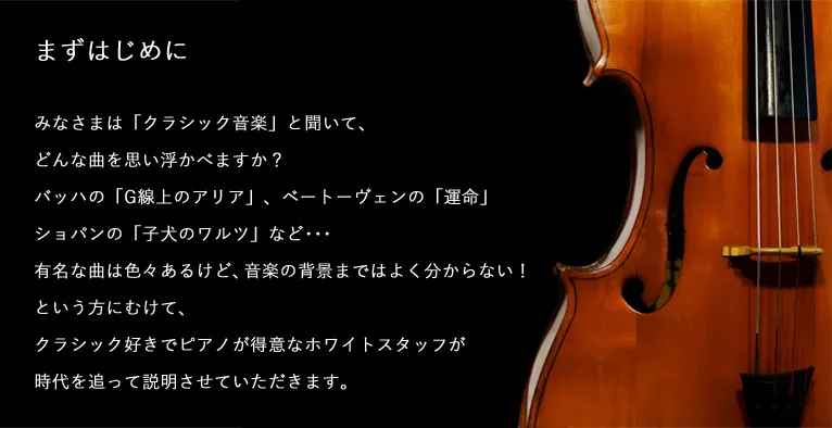 まずはじめに みなさまは「クラシック音楽」と聞いて、どんな曲を思い浮かべますか？バッハの「G線上のアリア」、ベートーヴェンの「運命」ショパンの「子犬のワルツ」など･･･有名な曲は色々あるけど、音楽の背景まではよく分からない！という方にむけて、クラシック好きでピアノが得意なホワイトスタッフが時代を追って説明させていただきます。