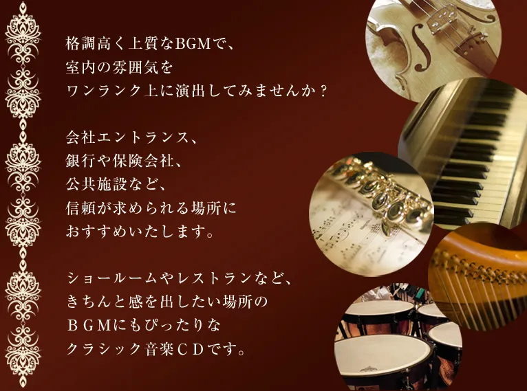 格調高く上質なBGMで、室内の雰囲気をワンランク上に演出してみませんか？会社エントランス、
銀行や保険会社、公共施設など、信頼が求められる場所におすすめいたします。ショールームやレストランなど、きちんと感を出したい場所のＢＧＭにもぴったりなクラシック音楽ＣＤです。