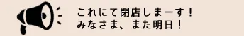 これにて閉店しまーす！みなさま、また明日！