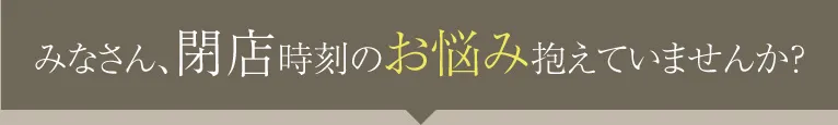 みなさん、閉店時刻のお悩み抱えていませんか？