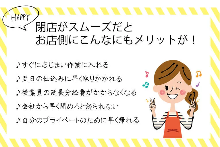 閉店がスムーズだとお店側にこんなにもメリットが！すぐに店じまい作業に入れる 翌日の仕込みに早く取りかかれる 従業員の延長分経費がかからなくなる 会社から早く閉めろと怒られない 自分のプライベートのために早く帰れる