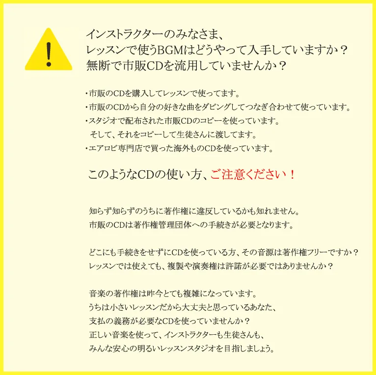 インストラクターのみなさま、レッスンで使うBGMはどうやって入手していますか？無断で市販CDを流用していませんか？・市販のCDを購入してレッスンで使ってます。・市販のCDから自分の好きな曲をダビングしてつなぎ合わせて使っています。・スタジオで配布された市販CDのコピーを使っています。そして、それをコピーして生徒さんに渡してます。・エアロビ専門店で買った海外ものCDを使っています。このようなCDの使い方、ご注意ください！知らず知らずのうちに著作権に違反しているかも知れません。市販のCDは著作権管理団体への手続きが必要となります。どこにも手続きをせずにCDを使っている方、その音源は著作権フリーですか？レッスンでは使えても、複製や演奏権は許諾が必要ではありませんか？音楽の著作権は昨今とても複雑になっています。うちは小さいレッスンだから大丈夫と思っているあなた、支払の義務が必要なCDを使っていませんか？正しい音楽を使って、インストラクターも生徒さんも、みんな安心の明るいレッスンスタジオを目指しましょう。