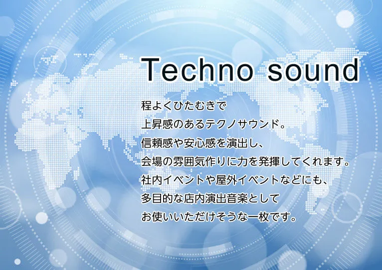 TECNO SOUND　程よくひたむきで上昇感のあるテクノサウンド。信頼感や安心感を演出し、会場の雰囲気作りに力を発揮してくれます。社内イベントや屋外イベントなどにも、多目的な店内演出音楽としてお使いいただけそうな一枚です。