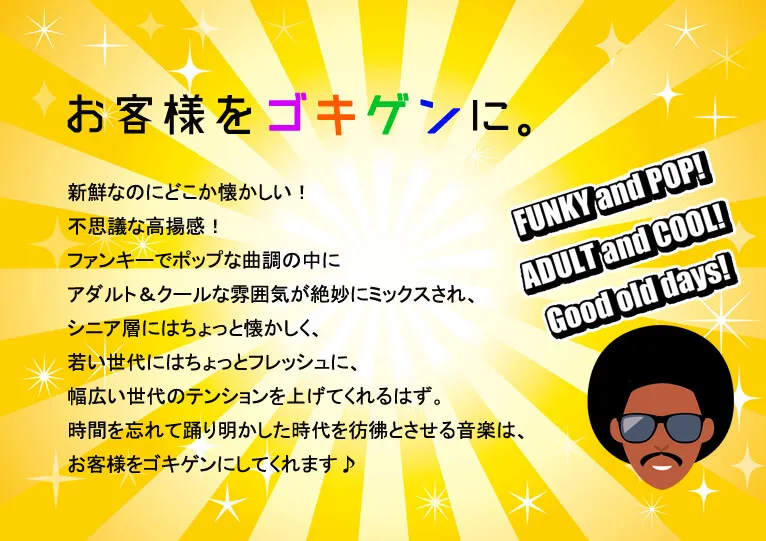 お客様をゴキゲンに。新鮮なのにどこか懐かしい！不思議な高揚感！ファンキーでポップな曲調の中にアダルト＆クールな雰囲気が絶妙にミックスされ、シニア層にはちょっと懐かしく、若い世代にはちょっとフレッシュに、幅広い世代のテンションを上げてくれるはず。時間を忘れて踊り明かした時代を彷彿とさせる音楽は、お客様をゴキゲンにしてくれます♪