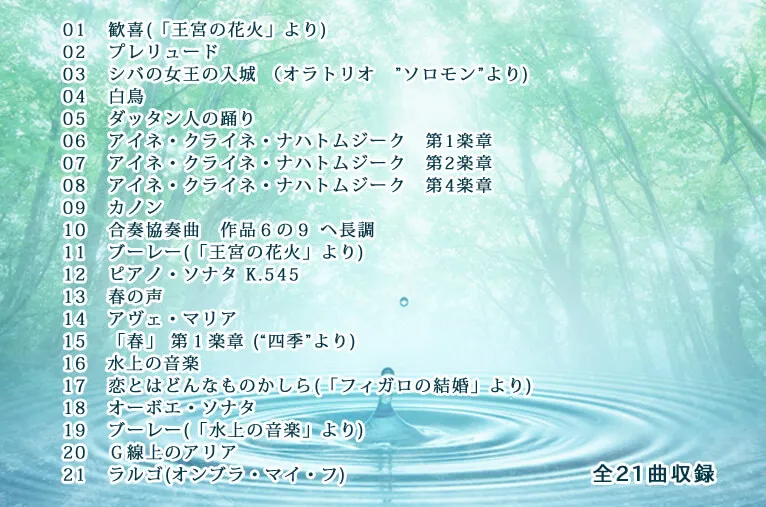 01 歓喜(「王宮の花火」より)　02 プレリュード　03 シバの女王の入城 （オラトリオ　”ソロモン”より)　04 白鳥　05 ダッタン人の踊り　06 アイネ・クライネ・ナハトムジーク　第1楽章　07 アイネ・クライネ・ナハトムジーク　第2楽章　08 アイネ・クライネ・ナハトムジーク　第4楽章　09 カノン　10 合奏協奏曲　作品６の９ ヘ長調　11 ブーレー(「王宮の花火」より)　12 ピアノ・ソナタ K.545　13 春の声　14 アヴェ・マリア　15 「春」 第１楽章 (“四季”より)　16 水上の音楽　17 恋とはどんなものかしら(「フィガロの結婚」より)　18 オーボエ・ソナタ　19 ブーレー(「水上の音楽」より)　20 Ｇ線上のアリア  21 ラルゴ(オンブラ・マイ・フ)