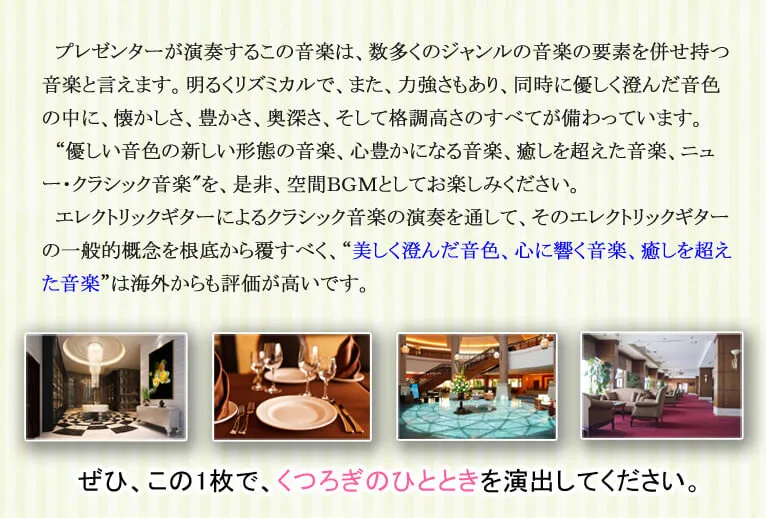 プレゼンターが演奏するこの音楽は、数多くのジャンルの音楽の要素を併せ持つ音楽と言えます。明るくリズミカルで、また、力強さもあり、同時に優しく澄んだ音色の中に、懐かしさ、豊かさ、奥深さ、そして格調高さのすべてが備わっています。'優しい音色の新しい形態の音楽、心豊かになる音楽、癒しを超えた音楽、ニュー・クラシック音楽'を、是非、空間ＢＧＭとしてお楽しみください。エレクトリックギターによるクラシック音楽の演奏を通して、そのエレクトリックギターの一般的概念を根底から覆すべく、“美しく澄んだ音色、心に響く音楽、癒しを超えた音楽は海外からも評価が高いです。