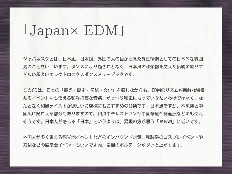 「Japan×EDM」ジャパネスクとは、日本風。日本調。外国の人の目から見た異国情調としての日本的な雰囲気のことをいいいます。ダンスにより過ぎことなく、日本風の和楽器を交えた伝統に凝りすぎない程よいエレクトロニクスダンスミュージックです。このCDは、日本の「観光・歴史・伝統・文化」を感じながらも、EDMのリズムが新鮮な特徴あるイベントにも使える和洋折衷な音楽。がっつり和風にもっていきたいわけではなく、なんとなく和風テイストが欲しいお店様にもおすすめの音楽です。日本風ですが、不思議と中国風に聞こえる部分もありますので、和風中華レストランや中国茶屋や物産展などにも使えそうです。日本人が感じる「日本」というよりは、異国の方が思う「JAPAN」に近いです。外国人が多く集まる観光地イベントなどのインバウンド対策、和装系のコスプレイベントや刀剣などの展示会イベントもいいですね。空間のボルテージがグッと上がります。