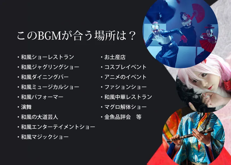 このBGMが合う場所は？・和風ショーレストラン　・和風ジャグリングショー　・和風ダイニングバー　・和風ミュージカルショー　・和風パフォーマー　・演舞　・和風の大道芸人　・和風エンターテイメントショー　・和風マジックショー　・お土産店　・コスプレイベント　・アニメのイベント　・ファションショー　・和風中華レストラン　・マグロ解体ショー　・金魚品評会　等