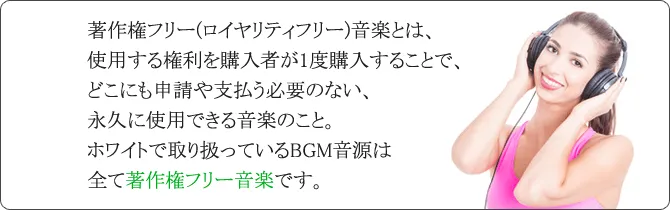 著作権フリー(ロイヤリティフリー)音楽とは、使用する権利を購入者が1度購入することで、どこにも申請や支払う必要のない、永久に使用できる音楽のこと。ホワイトで取り扱っているBGM音源は全て著作権フリー音楽です。