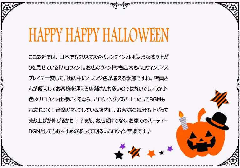 HAPPY HAPPY HALLOWEEN ここ最近では、日本でもクリスマスやバレンタインと同じような盛り上がりを見せている「ハロウィン」。お店のウィンドウも店内もハロウィンディスプレイに一変して、街の中にオレンジ色が増える季節ですね。店員さんが仮装してお客様を迎える店舗さんも多いのではないでしょうか♪色々ハロウィン仕様にするなら、ハロウィングッズの１つとしてBGMもお忘れなく！音楽がマッチしている店内は、お客様の気分も上がって売り上げが伸びるかも！？また、お店だけでなく、お家でのパーティーBGMとしてもおすすめの楽しくて明るいハロウィン音楽です♪