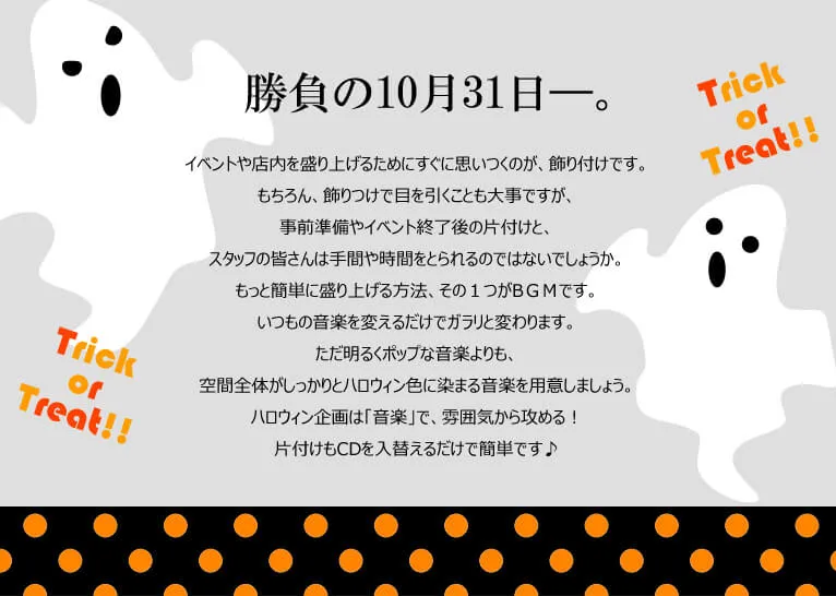 勝負の10月31日―。イベントや店内を盛り上げるためにすぐに思いつくのが、飾り付けです。もちろん、飾りつけで目を引くことも大事ですが、事前準備やイベント終了後の片付けと、スタッフの皆さんは手間や時間をとられるのではないでしょうか。もっと簡単に盛り上げる方法、その１つがBＧＭです。いつもの音楽を変えるだけでガラリと変わります。ただ明るくポップな音楽よりも、空間全体がしっかりとハロウィン色に染まる音楽を用意しましょう。ハロウィン企画は「音楽」で、雰囲気から攻める！片付けもCDを入替えるだけで簡単です♪