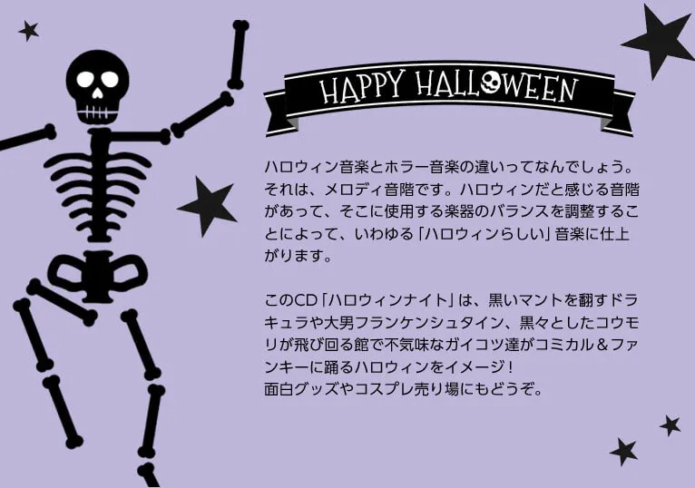 ハロウィン音楽とホラー音楽の違いってなんでしょう。それは、メロディ音階です。ハロウィンだと感じる音階があって、そこに使用する楽器のバランスを調整することによって、いわゆる「ハロウィンらしい」音楽に仕上がります。このCD「ハロウィンナイト」は、黒いマントを翻すドラキュラや大男フランケンシュタイン、黒々としたコウモリが飛び回る館で不気味なガイコツ達がコミカル＆ファンキーに踊るハロウィンをイメージ！
面白グッズやコスプレ売り場にもどうぞ。