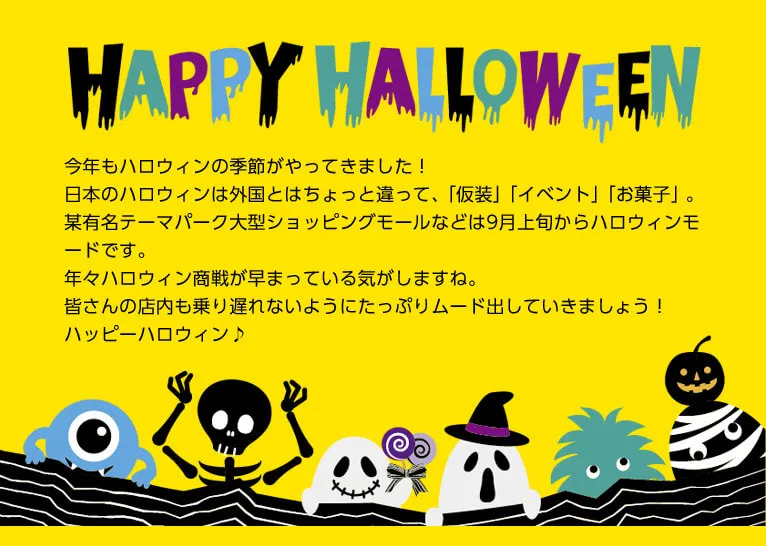 今年もハロウィンの季節がやってきました！日本のハロウィンは外国とはちょっと違って、「仮装」「イベント」「お菓子」。某有名テーマパーク大型ショッピングモールなどは9月上旬からハロウィンモードです。年々ハロウィン商戦が早まっている気がしますね。皆さんの店内も乗り遅れないようにたっぷりムード出していきましょう！ハッピーハロウィン♪