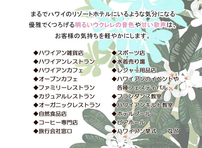 まるでハワイのリゾートホテルにいるような気分になる優雅でくつろげる明るいウクレレの音色や甘い歌声は、お客様の気持ちを軽やかにします。◆ハワイアン雑貨店　◆ハワイアンレストラン　◆ハワイアンカフェ　◆オープンカフェ　◆ファミリーレストラン　◆カジュアルレストラン　◆オーガニックレストラン　◆自然食品店　◆コーヒー専門店　◆旅行会社窓口　◆スポーツ店　◆水着売り場　◆レジャー用品店　◆ハワイアンのイベントや　各種フェスティバル　◆フランダンス教室　◆ハワイアンキルト教室　◆ホテルプール　◆ビアホール　◆ハワイアン挙式　　など