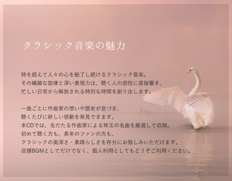 時を超えて人々の心を魅了し続けるクラシック音楽。
その繊細な旋律と深い表現力は、聴く人の感性に直接響き、
忙しい日常から解放される特別な時間を創り出します。

一曲ごとに作曲家の想いや歴史が息づき、
聴くたびに新しい感動を発見できます。 
本CDでは、名だたる作曲家による珠玉の名曲を厳選して収録。
初めて聴く方も、長年のファンの方も、
クラシックの奥深さ・素晴らしさを存分にお愉しみいただけます。
店舗BGMとしてだけでなく、個人利用としてもどうぞご利用ください。。