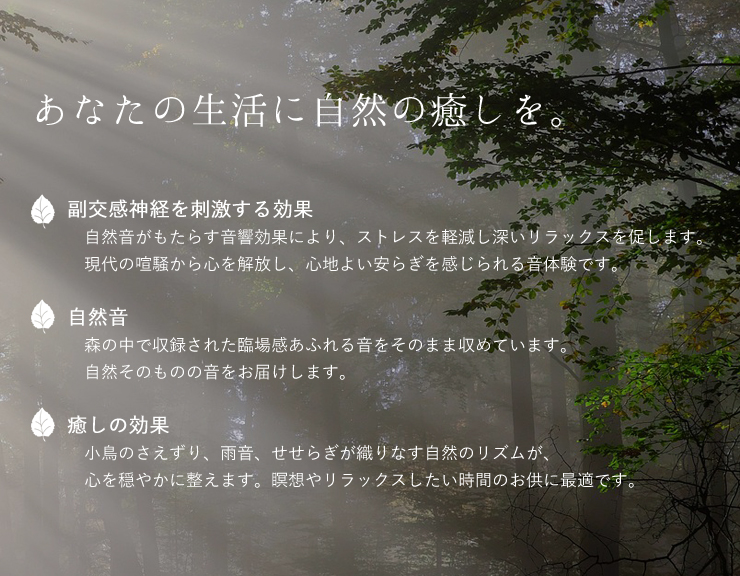 あなたの生活に自然の癒しを。


副交感神経を刺激する効果
　自然音がもたらす音響効果により、ストレスを軽減し深いリラックスを促します。
　現代の喧騒から心を解放し、心地よい安らぎを感じられる音体験です。

自然音
　森の中で収録された臨場感あふれる音をそのまま収めています。
　自然そのものの音をお届けします。

癒しの効果
　小鳥のさえずり、雨音、せせらぎが織りなす自然のリズムが、
　心を穏やかに整えます。瞑想やリラックスしたい時間のお供に最適です。

