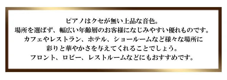 ピアノはクセが無い上品な音色。場所を選ばず、幅広い年齢層のお客様になじみやすい優れものです。カフェやレストラン、ホテル、ショールームなど様々な場所に彩りと華やかさを与えてくれることでしょう。フロント、ロビー、レストルームなどにもおすすめです。この1枚で、是非くつろぎのひとときを演出してください。